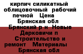 кирпич силикатный, облицовочный, рабочий, печной › Цена ­ 10 - Брянская обл., Брянский р-н, Новые Дарковичи п. Строительство и ремонт » Материалы   . Брянская обл.